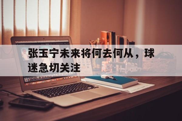 关于张玉宁未来将何去何从，球迷急切关注的信息