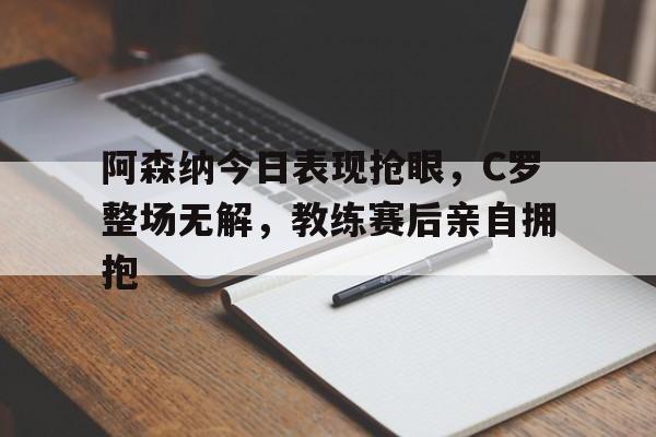 阿森纳今日表现抢眼，C罗整场无解，教练赛后亲自拥抱